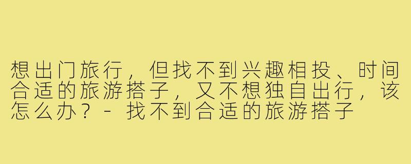 想出门旅行，但找不到兴趣相投、时间合适的旅游搭子，又不想独自出行，该怎么办？-找不到合适的旅游搭子