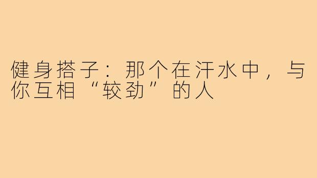 健身搭子:那个在汗水中,与你互相“较劲”的人