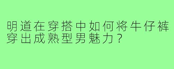 明道在穿搭中如何将牛仔裤穿出成熟型男魅力？