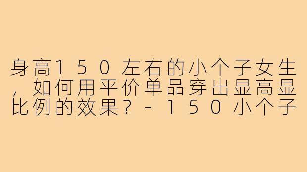 身高150左右的小个子女生，如何用平价单品穿出显高显比例的效果？-150小个子穿搭平价