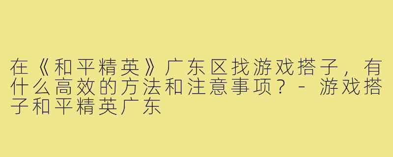 在《和平精英》广东区找游戏搭子，有什么高效的方法和注意事项？-游戏搭子和平精英广东