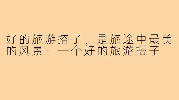 好的旅游搭子，是旅途中最美的风景-一个好的旅游搭子