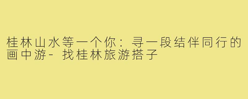 桂林山水等一个你：寻一段结伴同行的画中游-找桂林旅游搭子