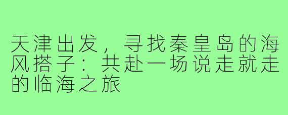 天津出发，寻找秦皇岛的海风搭子：共赴一场说走就走的临海之旅