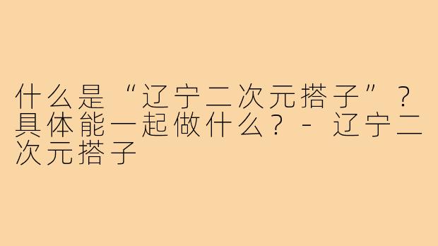 什么是“辽宁二次元搭子”？具体能一起做什么？-辽宁二次元搭子