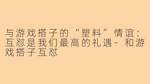 与游戏搭子的“塑料”情谊:互怼是我们最高的礼遇-和游戏搭子互怼