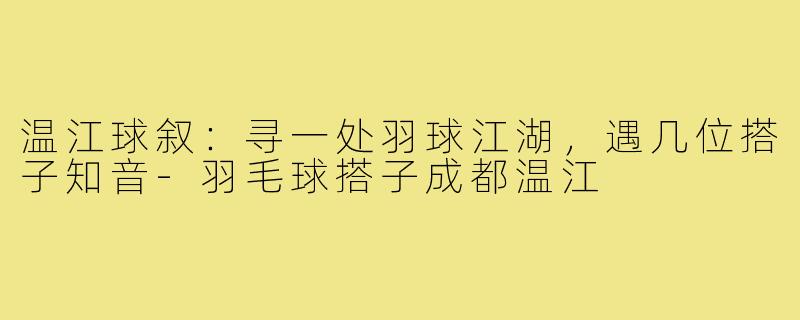 温江球叙：寻一处羽球江湖，遇几位搭子知音-羽毛球搭子成都温江