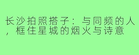 长沙拍照搭子:与同频的人,框住星城的烟火与诗意