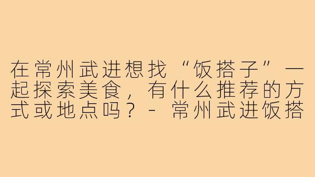 在常州武进想找“饭搭子”一起探索美食，有什么推荐的方式或地点吗？-常州武进饭搭子