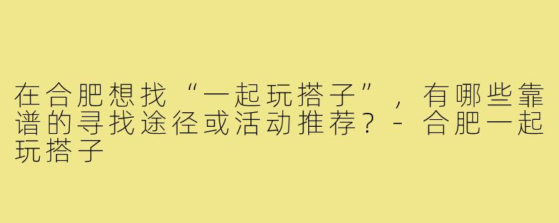 在合肥想找“一起玩搭子”,有哪些靠谱的寻找途径或活动推荐?-合肥一起玩搭子