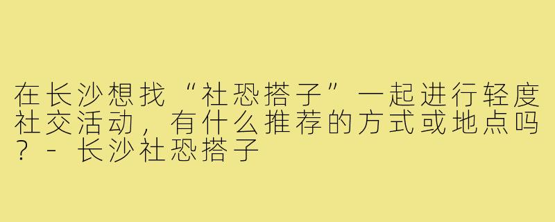 在长沙想找“社恐搭子”一起进行轻度社交活动,有什么推荐的方式或地点吗?-长沙社恐搭子