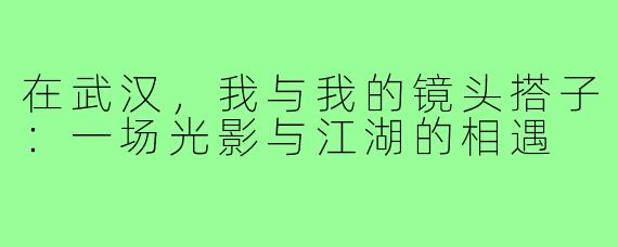 在武汉，我与我的镜头搭子：一场光影与江湖的相遇