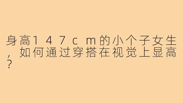 身高147cm的小个子女生，如何通过穿搭在视觉上显高？