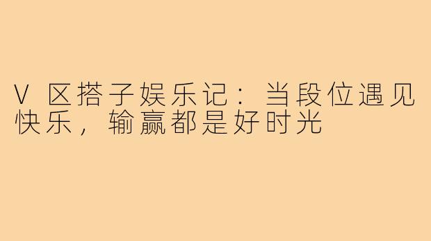 V区搭子娱乐记：当段位遇见快乐，输赢都是好时光