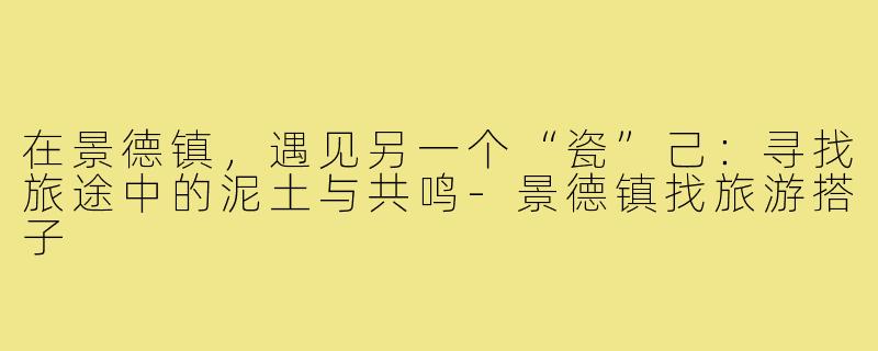 在景德镇,遇见另一个“瓷”己:寻找旅途中的泥土与共鸣-景德镇找旅游搭子