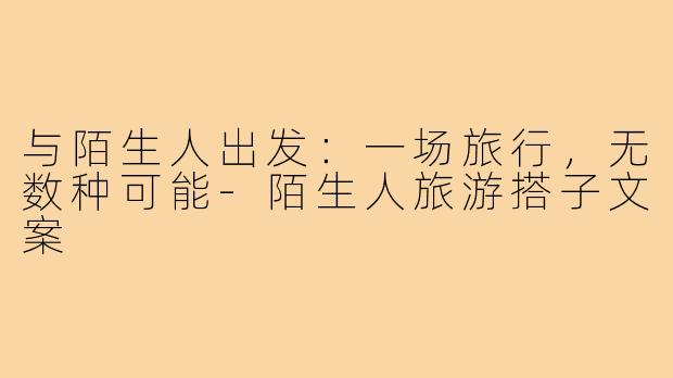 与陌生人出发:一场旅行,无数种可能-陌生人旅游搭子文案