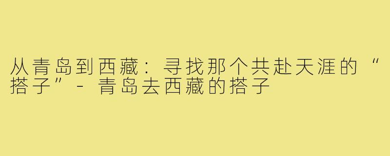 从青岛到西藏：寻找那个共赴天涯的“搭子”-青岛去西藏的搭子