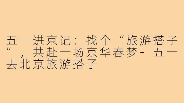 五一进京记：找个“旅游搭子”，共赴一场京华春梦-五一去北京旅游搭子