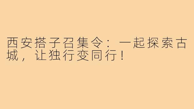 西安搭子召集令:一起探索古城,让独行变同行!