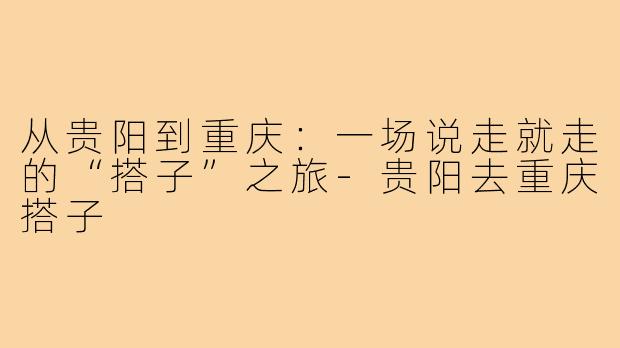 从贵阳到重庆：一场说走就走的“搭子”之旅-贵阳去重庆搭子