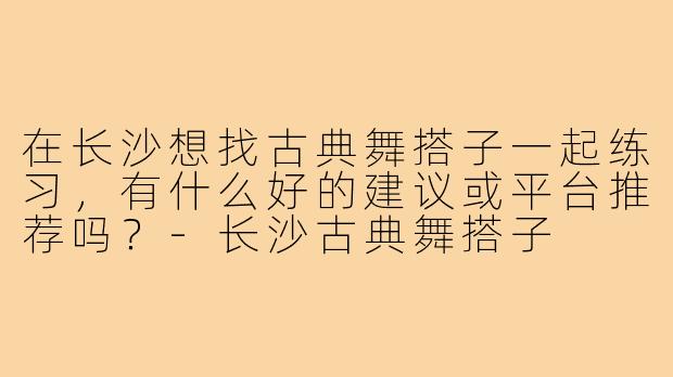 在长沙想找古典舞搭子一起练习,有什么好的建议或平台推荐吗?-长沙古典舞搭子