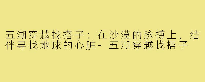 五湖穿越找搭子：在沙漠的脉搏上，结伴寻找地球的心脏-五湖穿越找搭子