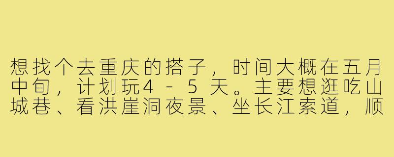 想找个去重庆的搭子，时间大概在五月中旬，计划玩4-5天。主要想逛吃山城巷、看洪崖洞夜景、坐长江索道，顺便探索一些本地人爱去的老火锅和小面店。希望找个性格随和、能一起吃辣、互相拍照的旅伴，费用AA。有感兴趣的朋友吗？-找个去重庆的搭子