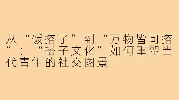 从“饭搭子”到“万物皆可搭”:“搭子文化”如何重塑当代青年的社交图景