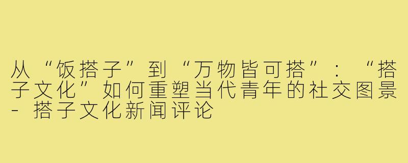 从“饭搭子”到“万物皆可搭”:“搭子文化”如何重塑当代青年的社交图景-搭子文化新闻评论