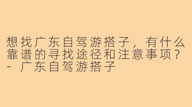 想找广东自驾游搭子,有什么靠谱的寻找途径和注意事项?-广东自驾游搭子