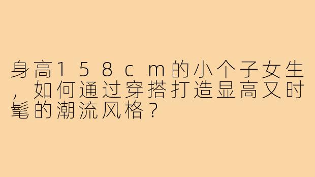 身高158cm的小个子女生,如何通过穿搭打造显高又时髦的潮流风格?