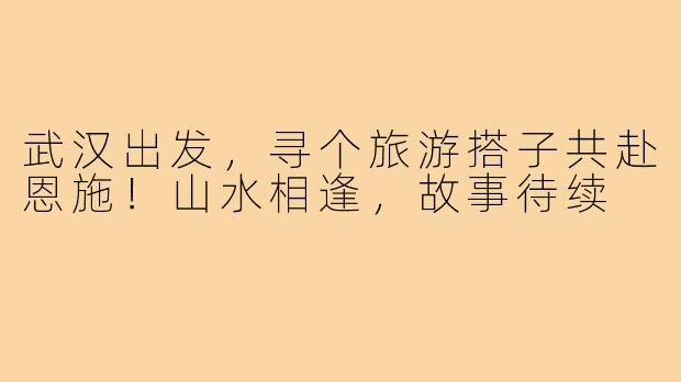 武汉出发，寻个旅游搭子共赴恩施！山水相逢，故事待续
