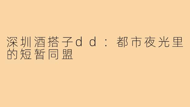 深圳酒搭子dd：都市夜光里的短暂同盟