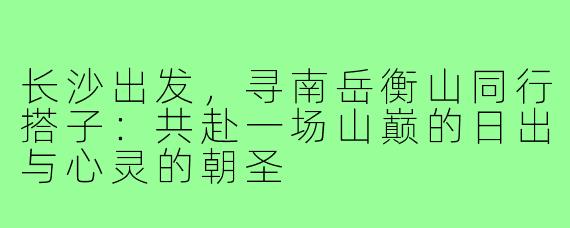 长沙出发,寻南岳衡山同行搭子:共赴一场山巅的日出与心灵的朝圣