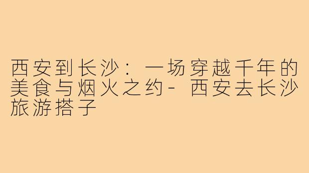 西安到长沙:一场穿越千年的美食与烟火之约-西安去长沙旅游搭子