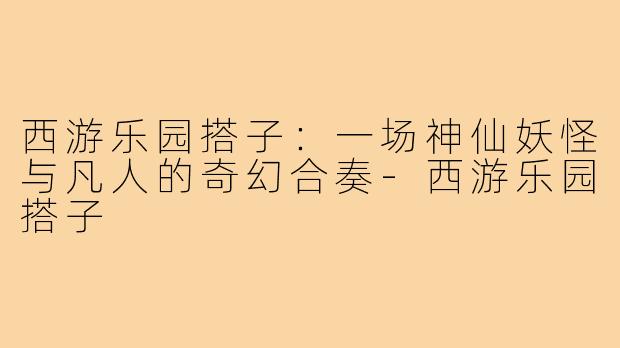 西游乐园搭子：一场神仙妖怪与凡人的奇幻合奏-西游乐园搭子