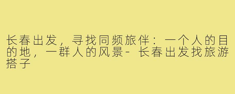 长春出发,寻找同频旅伴:一个人的目的地,一群人的风景-长春出发找旅游搭子