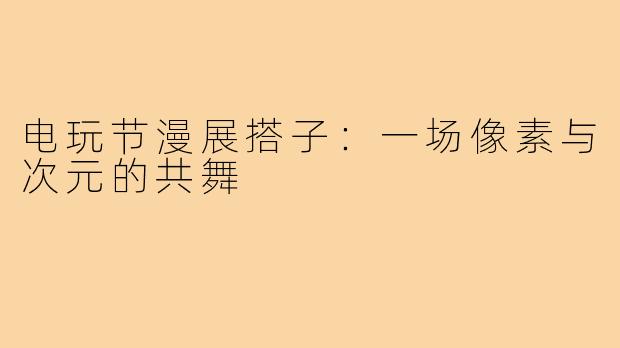 电玩节漫展搭子：一场像素与次元的共舞