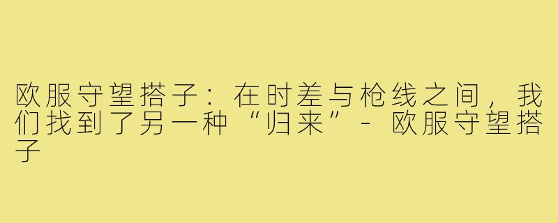 欧服守望搭子:在时差与枪线之间,我们找到了另一种“归来”-欧服守望搭子