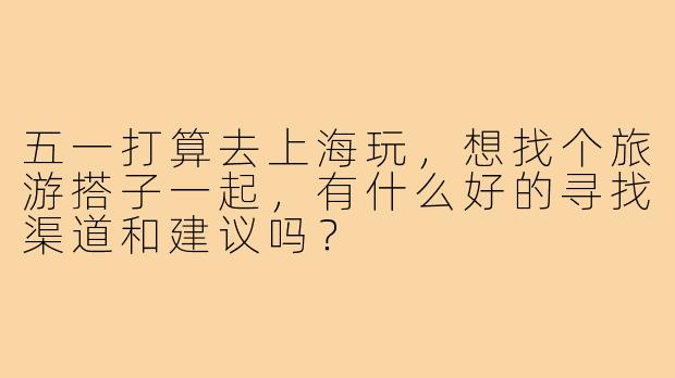五一打算去上海玩,想找个旅游搭子一起,有什么好的寻找渠道和建议吗?