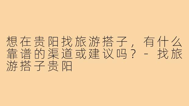 想在贵阳找旅游搭子，有什么靠谱的渠道或建议吗？-找旅游搭子贵阳
