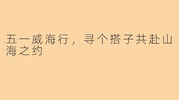 五一威海行，寻个搭子共赴山海之约