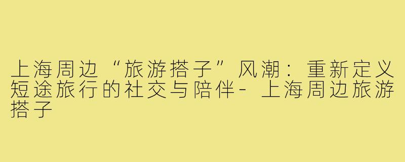 上海周边“旅游搭子”风潮:重新定义短途旅行的社交与陪伴-上海周边旅游搭子
