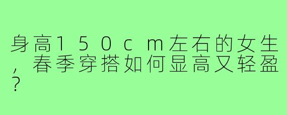 身高150cm左右的女生,春季穿搭如何显高又轻盈?