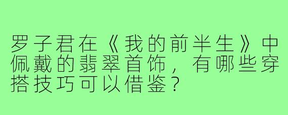 罗子君在《我的前半生》中佩戴的翡翠首饰,有哪些穿搭技巧可以借鉴?