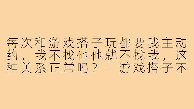 每次和游戏搭子玩都要我主动约，我不找他他就不找我，这种关系正常吗？-游戏搭子不主动