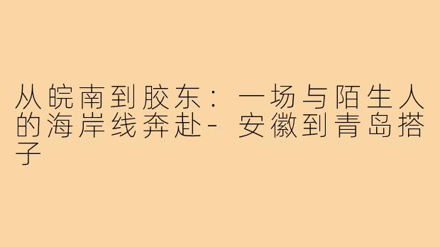 从皖南到胶东：一场与陌生人的海岸线奔赴-安徽到青岛搭子