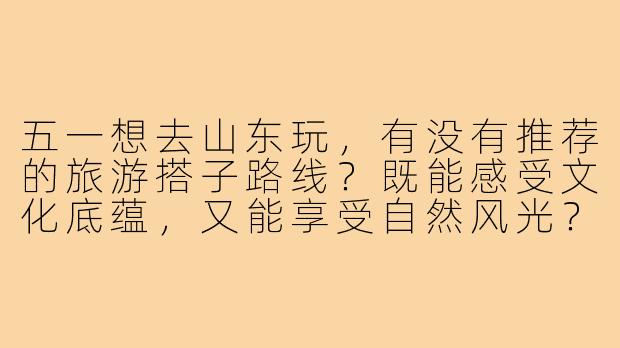 五一想去山东玩,有没有推荐的旅游搭子路线?既能感受文化底蕴,又能享受自然风光?