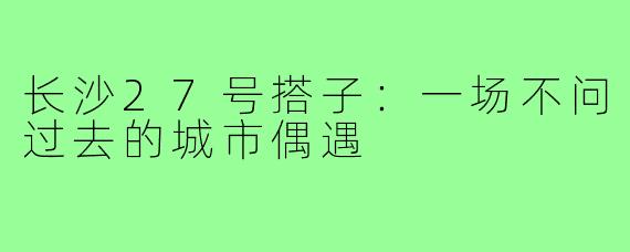 长沙27号搭子：一场不问过去的城市偶遇
