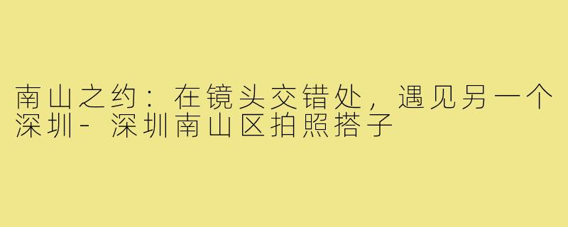 南山之约：在镜头交错处，遇见另一个深圳-深圳南山区拍照搭子